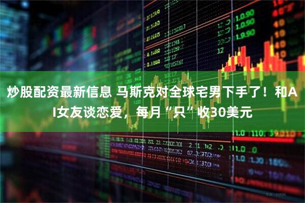 炒股配资最新信息 马斯克对全球宅男下手了！和AI女友谈恋爱，每月“只”收30美元