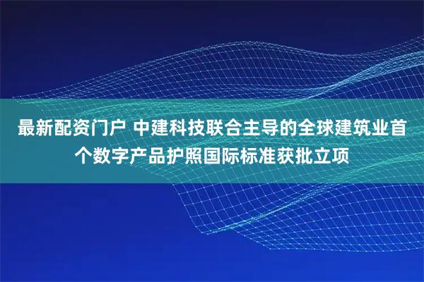 最新配资门户 中建科技联合主导的全球建筑业首个数字产品护照国际标准获批立项
