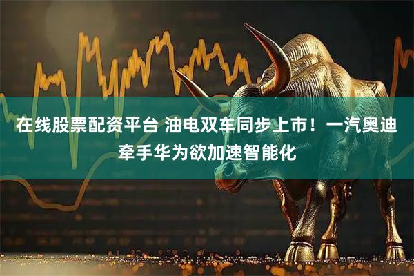 在线股票配资平台 油电双车同步上市！一汽奥迪牵手华为欲加速智能化