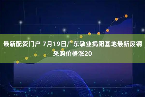 最新配资门户 7月19日广东敬业揭阳基地最新废钢采购价格涨20