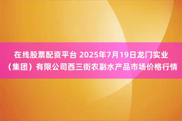 在线股票配资平台 2025年7月19日龙门实业（集团）有限公司西三街农副水产品市场价格行情
