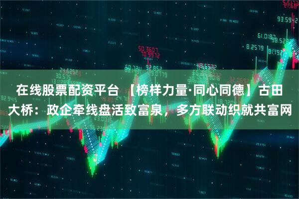 在线股票配资平台 【榜样力量·同心同德】古田大桥：政企牵线盘活致富泉，多方联动织就共富网