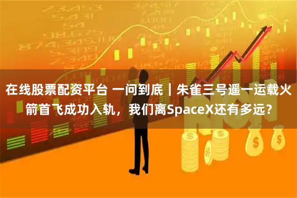 在线股票配资平台 一问到底｜朱雀三号遥一运载火箭首飞成功入轨，我们离SpaceX还有多远？