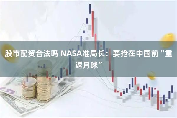 股市配资合法吗 NASA准局长：要抢在中国前“重返月球”