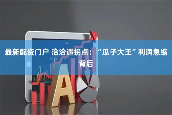 最新配资门户 洽洽遇拐点：“瓜子大王”利润急缩背后