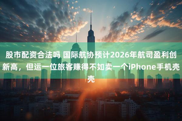 股市配资合法吗 国际航协预计2026年航司盈利创新高，但运一位旅客赚得不如卖一个iPhone手机壳